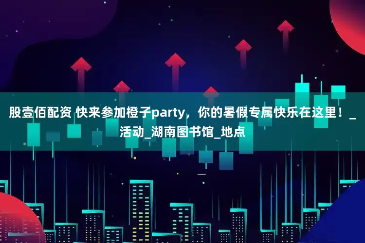 股壹佰配资 快来参加橙子party，你的暑假专属快乐在这里！_活动_湖南图书馆_地点