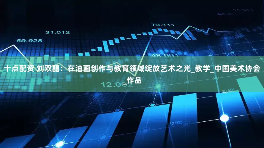 十点配资 刘双囍：在油画创作与教育领域绽放艺术之光_教学_中国美术协会_作品
