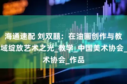 海通速配 刘双囍：在油画创作与教育领域绽放艺术之光_教学_中国美术协会_作品