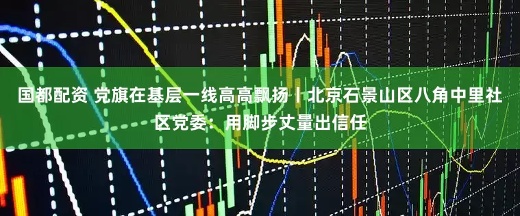 国都配资 党旗在基层一线高高飘扬丨北京石景山区八角中里社区党委：用脚步丈量出信任
