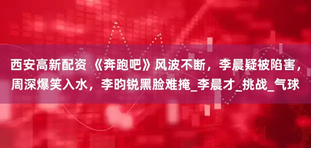西安高新配资 《奔跑吧》风波不断，李晨疑被陷害，周深爆笑入水，李昀锐黑脸难掩_李晨才_挑战_气球
