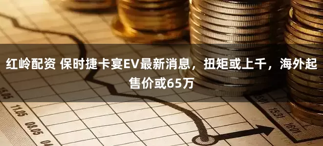 红岭配资 保时捷卡宴EV最新消息，扭矩或上千，海外起售价或65万
