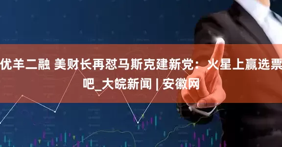 优羊二融 美财长再怼马斯克建新党：火星上赢选票吧_大皖新闻 | 安徽网