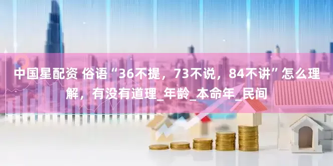 中国星配资 俗语“36不提，73不说，84不讲”怎么理解，有没有道理_年龄_本命年_民间