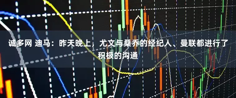 诚多网 迪马：昨天晚上，尤文与桑乔的经纪人、曼联都进行了积极的沟通