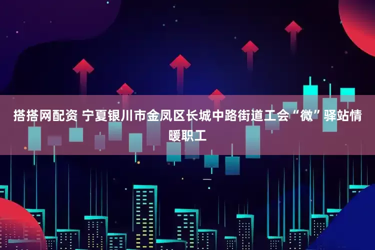 搭搭网配资 宁夏银川市金凤区长城中路街道工会“微”驿站情暖职工