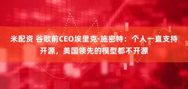 米配资 谷歌前CEO埃里克·施密特：个人一直支持开源，美国领先的模型都不开源