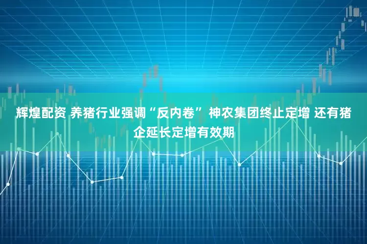 辉煌配资 养猪行业强调“反内卷” 神农集团终止定增 还有猪企延长定增有效期