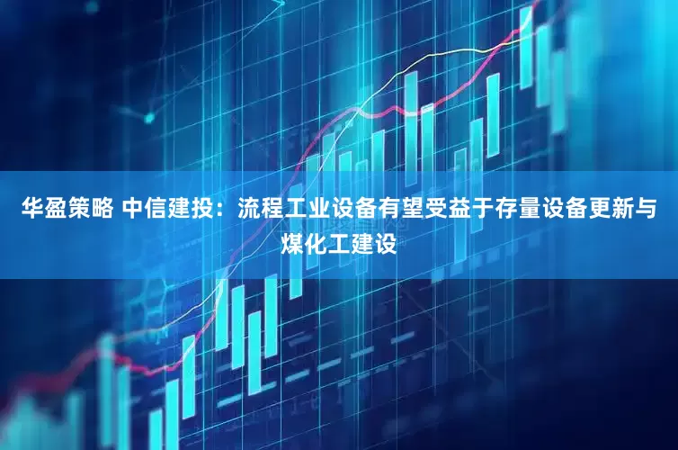 华盈策略 中信建投：流程工业设备有望受益于存量设备更新与煤化工建设