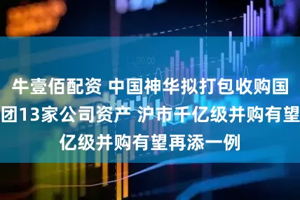 牛壹佰配资 中国神华拟打包收购国家能源集团13家公司资产 沪市千亿级并购有望再添一例