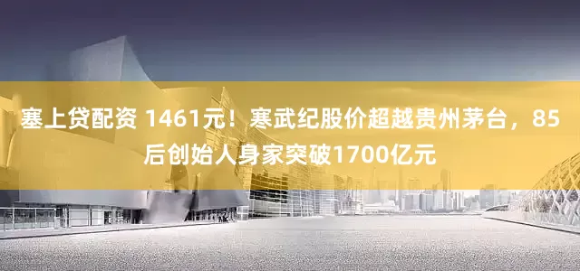 塞上贷配资 1461元！寒武纪股价超越贵州茅台，85后创始人身家突破1700亿元