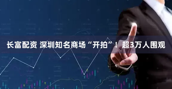 长富配资 深圳知名商场“开拍”！超3万人围观