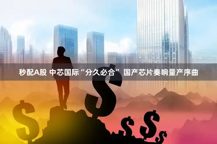 秒配A股 中芯国际“分久必合” 国产芯片奏响量产序曲