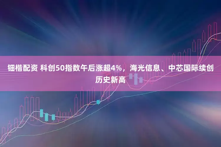 钿楷配资 科创50指数午后涨超4%，海光信息、中芯国际续创历史新高