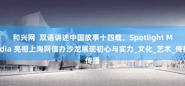 和兴网  双语讲述中国故事十四载，Spotlight Media 亮相上海网信办沙龙展现初心与实力_文化_艺术_传播