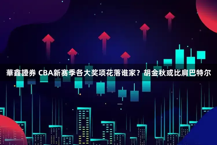 華鑫證券 CBA新赛季各大奖项花落谁家？胡金秋或比肩巴特尔