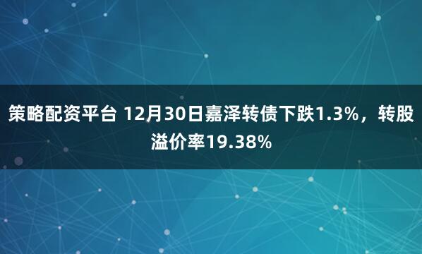 策略配资平台 12月30日嘉泽转债下跌1.3%，转股溢价率19.38%