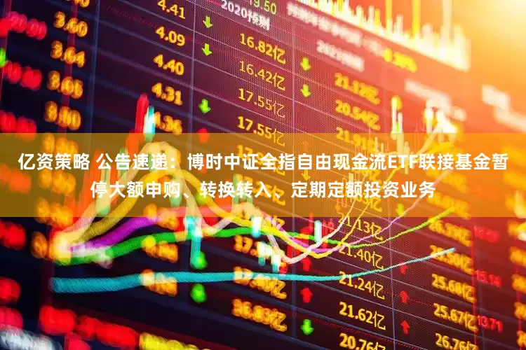 亿资策略 公告速递：博时中证全指自由现金流ETF联接基金暂停大额申购、转换转入、定期定额投资业务