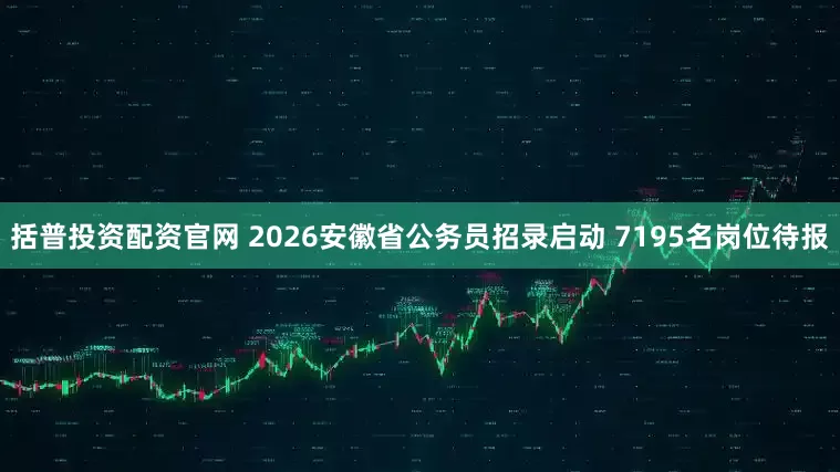 括普投资配资官网 2026安徽省公务员招录启动 7195名岗位待报
