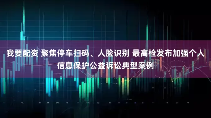 我要配资 聚焦停车扫码、人脸识别 最高检发布加强个人信息保护公益诉讼典型案例