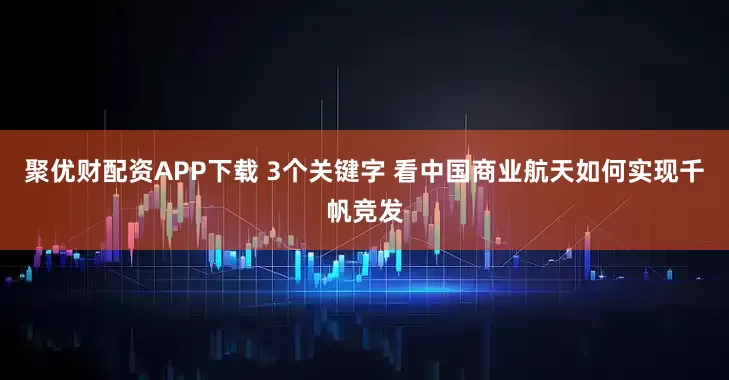 聚优财配资APP下载 3个关键字 看中国商业航天如何实现千帆竞发