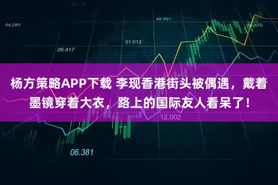杨方策略APP下载 李现香港街头被偶遇，戴着墨镜穿着大衣，路上的国际友人看呆了！