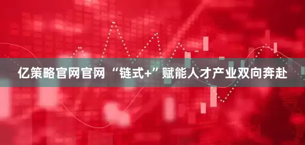 亿策略官网官网 “链式+”赋能人才产业双向奔赴