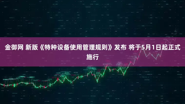 金御网 新版《特种设备使用管理规则》发布 将于5月1日起正式施行