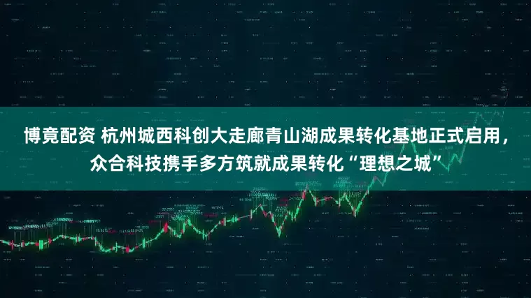 博竟配资 杭州城西科创大走廊青山湖成果转化基地正式启用，众合科技携手多方筑就成果转化“理想之城”